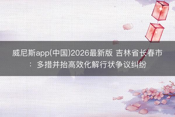 威尼斯app(中国)2026最新版 吉林省长春市:多措并抬高效化解行状争议纠纷