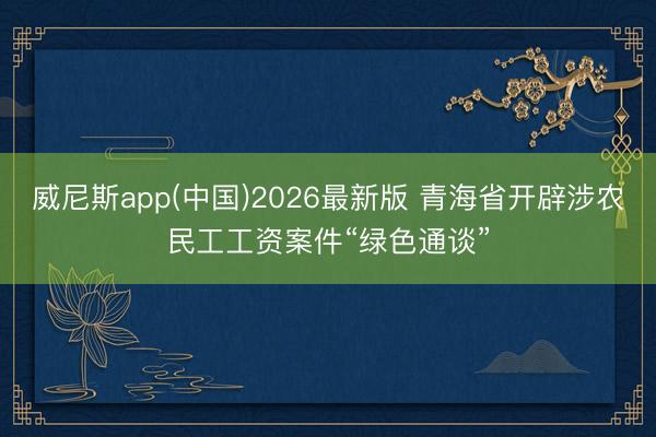 威尼斯app(中国)2026最新版 青海省开辟涉农民工工资案件“绿色通谈”