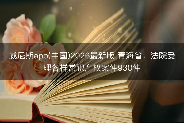 威尼斯app(中国)2026最新版 青海省:法院受理各样常识产权案件930件