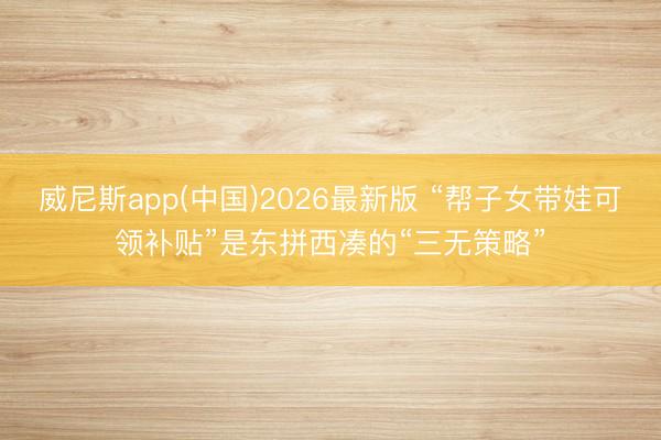 威尼斯app(中国)2026最新版 “帮子女带娃可领补贴”是东拼西凑的“三无策略”