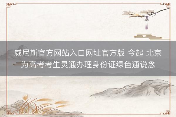 威尼斯官方网站入口网址官方版 今起 北京为高考考生灵通办理身份证绿色通说念