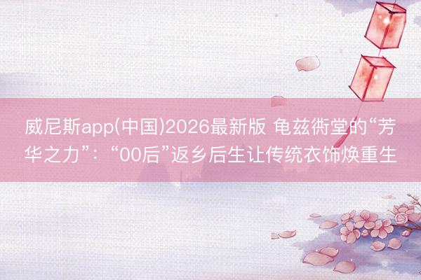 威尼斯app(中国)2026最新版 龟兹衖堂的“芳华之力”：“00后”返乡后生让传统衣饰焕重生