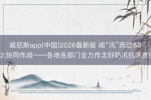 威尼斯app(中国)2026最新版 闻“汛”而动 协同作战——各地各部门全力作念好防汛抗洪责任
