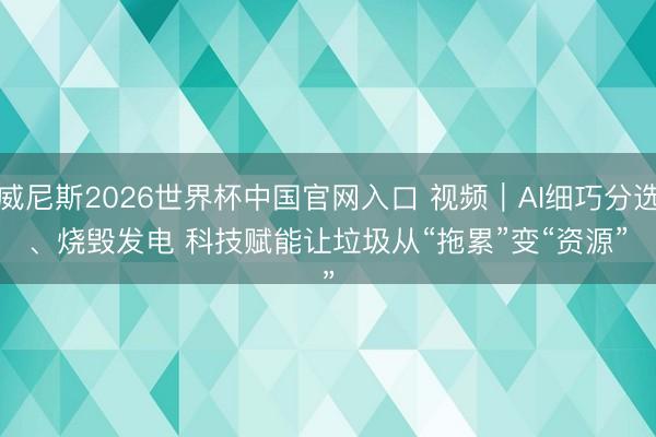 威尼斯2026世界杯中国官网入口 视频｜AI细巧分选、烧毁发电 科技赋能让垃圾从“拖累”变“资源”