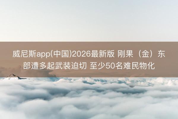 威尼斯app(中国)2026最新版 刚果（金）东部遭多起武装迫切 至少50名难民物化