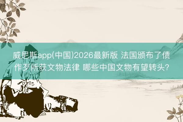 威尼斯app(中国)2026最新版 法国颁布了债作歹所获文物法律 哪些中国文物有望转头?