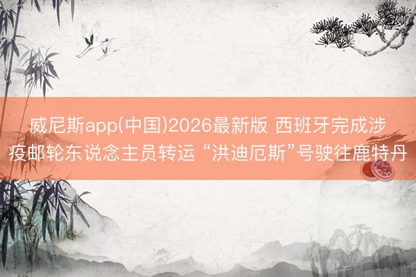 威尼斯app(中国)2026最新版 西班牙完成涉疫邮轮东说念主员转运 “洪迪厄斯”号驶往鹿特丹