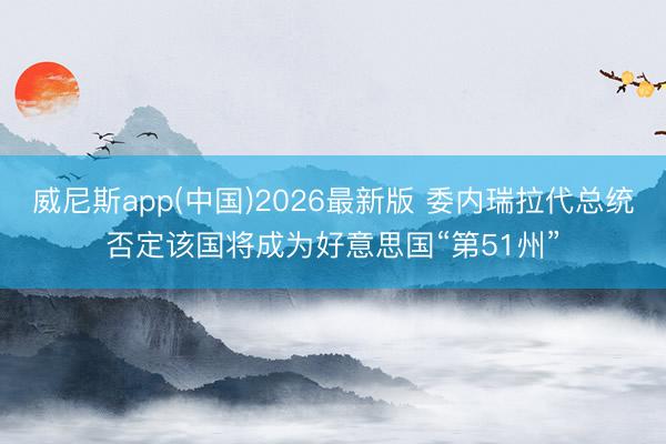 威尼斯app(中国)2026最新版 委内瑞拉代总统否定该国将成为好意思国“第51州”