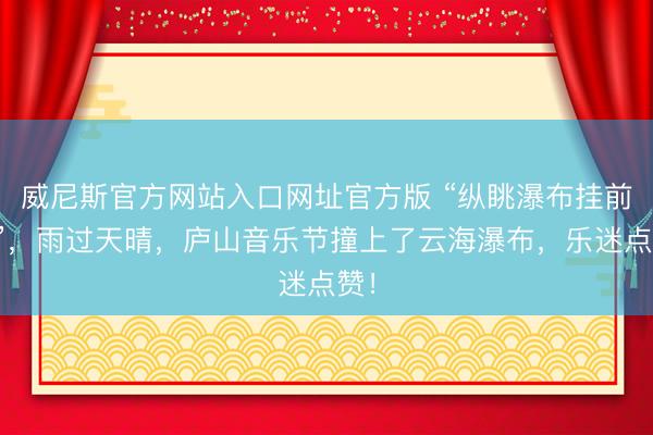 威尼斯官方网站入口网址官方版 “纵眺瀑布挂前川”，雨过天晴，庐山音乐节撞上了云海瀑布，乐迷点赞！