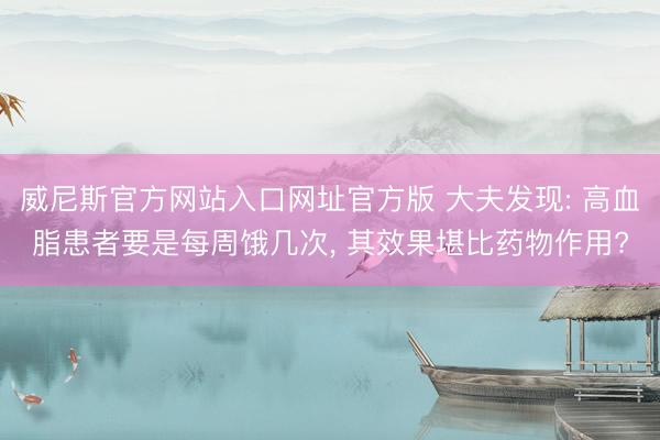 威尼斯官方网站入口网址官方版 大夫发现: 高血脂患者要是每周饿几次, 其效果堪比药物作用?