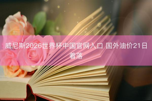 威尼斯2026世界杯中国官网入口 国外油价21日着落