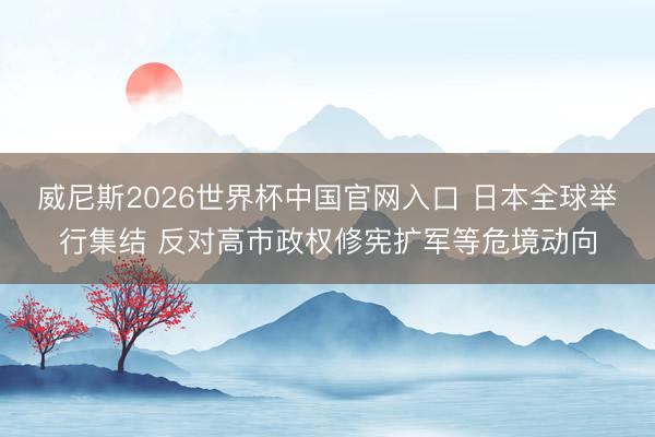 威尼斯2026世界杯中国官网入口 日本全球举行集结 反对高市政权修宪扩军等危境动向