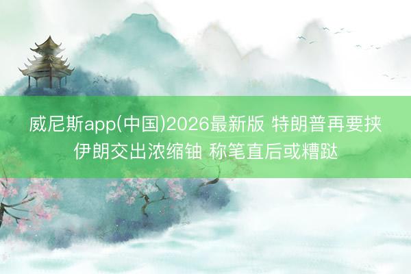 威尼斯app(中国)2026最新版 特朗普再要挟伊朗交出浓缩铀 称笔直后或糟跶