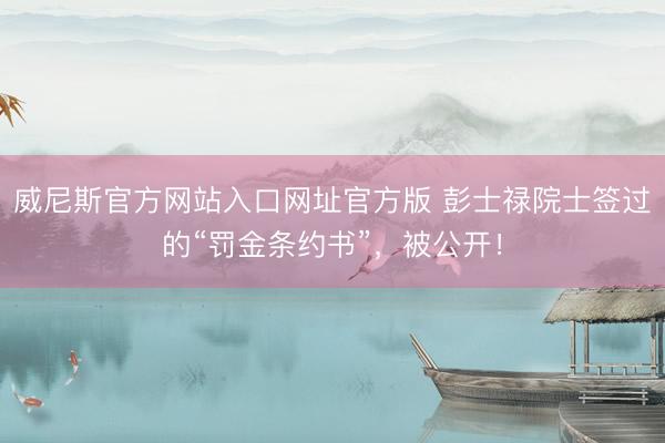 威尼斯官方网站入口网址官方版 彭士禄院士签过的“罚金条约书”,被公开!