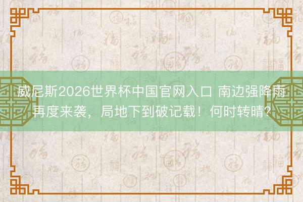 威尼斯2026世界杯中国官网入口 南边强降雨再度来袭，局地下到破记载！何时转晴？