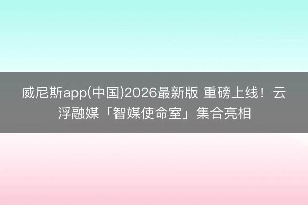 威尼斯app(中国)2026最新版 重磅上线！云浮融媒「智媒使命室」集合亮相