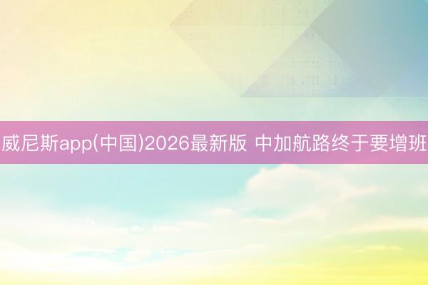 威尼斯app(中国)2026最新版 中加航路终于要增班