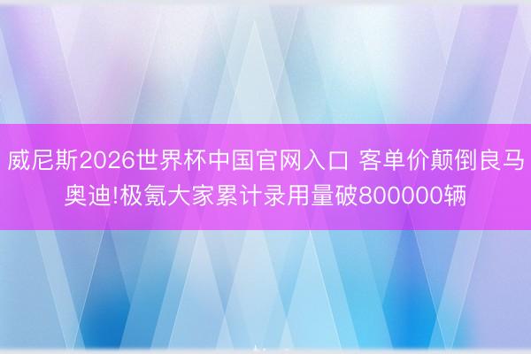 威尼斯2026世界杯中国官网入口 客单价颠倒良马奥迪!极氪大家累计录用量破800000辆