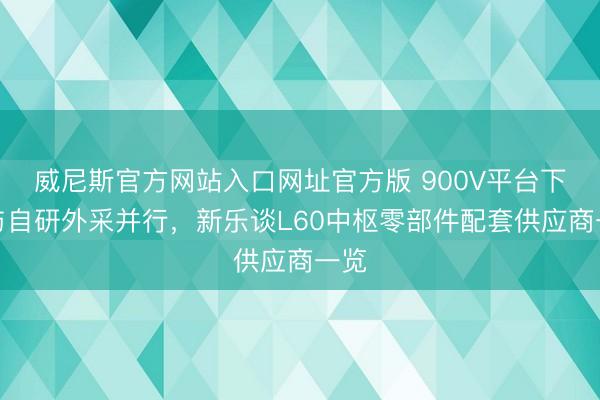 威尼斯官方网站入口网址官方版 900V平台下放与自研外采并行，新乐谈L60中枢零部件配套供应商一览