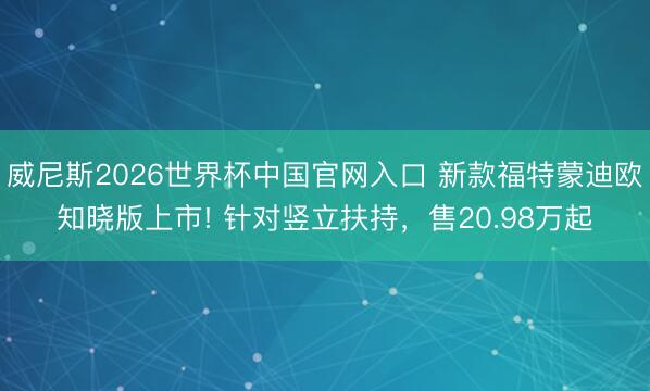 威尼斯2026世界杯中国官网入口 新款福特蒙迪欧知晓版上市! 针对竖立扶持,售20.98万起