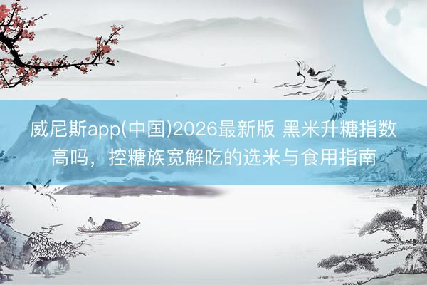 威尼斯app(中国)2026最新版 黑米升糖指数高吗，控糖族宽解吃的选米与食用指南