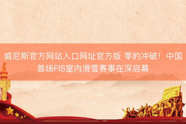 威尼斯官方网站入口网址官方版 零的冲破！中国首场FIS室内滑雪赛事在深启幕