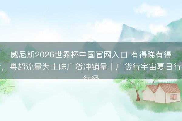 威尼斯2026世界杯中国官网入口 有得睇有得食，粤超流量为土味广货冲销量｜广货行宇宙夏日行径
