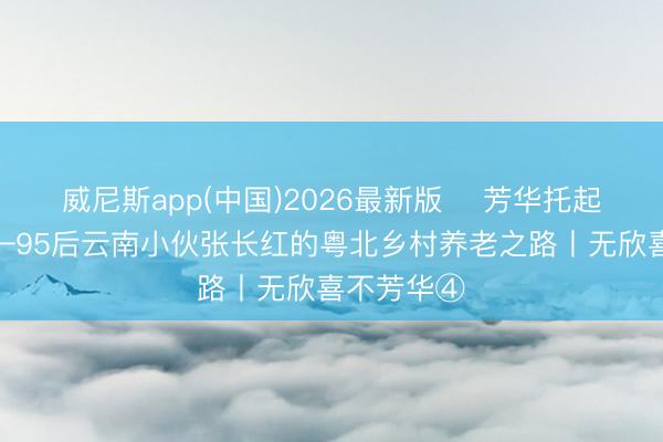 威尼斯app(中国)2026最新版 ​芳华托起夕阳红——95后云南小伙张长红的粤北乡村养老之路丨无欣喜不芳华④