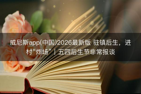 威尼斯app(中国)2026最新版 驻镇后生，进村“炸场”｜五四后生节非常报谈