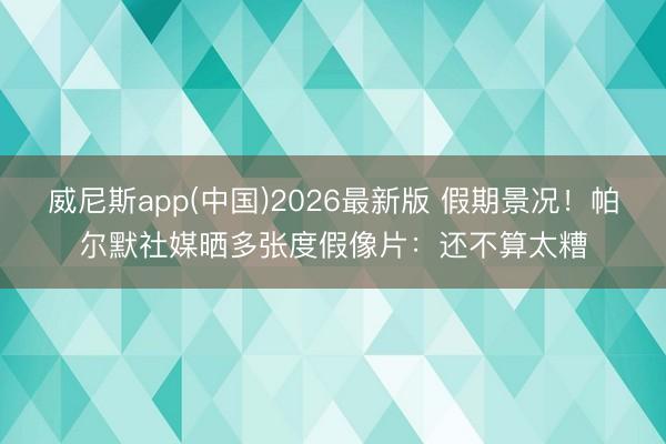 威尼斯app(中国)2026最新版 假期景况！帕尔默社媒晒多张度假像片：还不算太糟