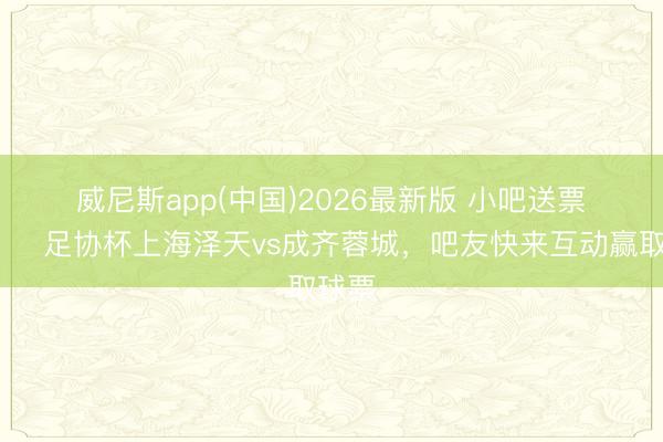 威尼斯app(中国)2026最新版 小吧送票🎁足协杯上海泽天vs成齐蓉城，吧友快来互动赢取球票