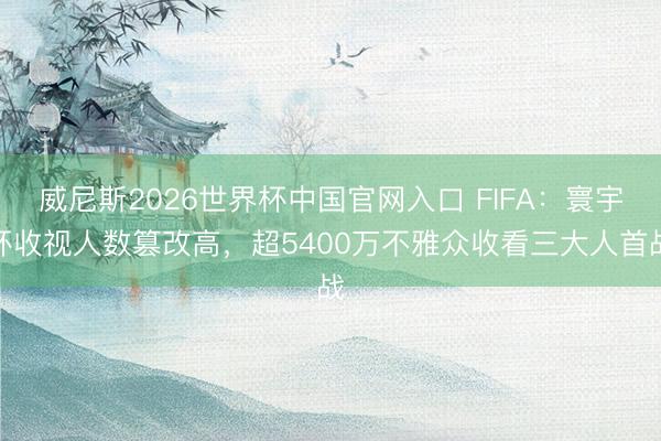 威尼斯2026世界杯中国官网入口 FIFA：寰宇杯收视人数篡改高，超5400万不雅众收看三大人首战