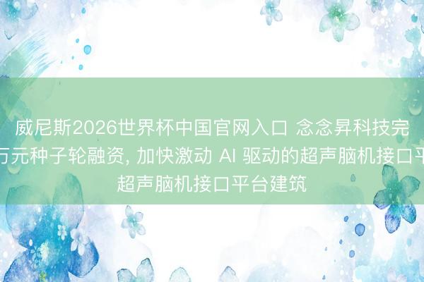 威尼斯2026世界杯中国官网入口 念念昇科技完成数千万元种子轮融资, 加快激动 AI 驱动的超声脑机接口平台建筑