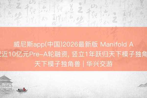 威尼斯app(中国)2026最新版 Manifold AI流形空间完成近10亿元Pre-A轮融资, 竖立1年跃归天下模子独角兽 | 华兴交游